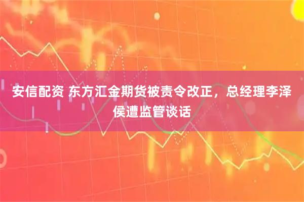 安信配资 东方汇金期货被责令改正，总经理李泽侯遭监管谈话