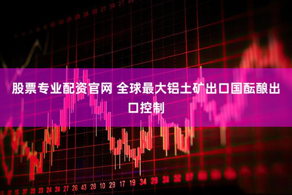 股票专业配资官网 全球最大铝土矿出口国酝酿出口控制