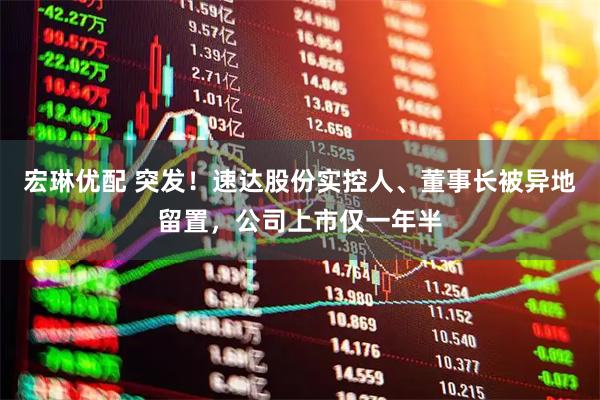 宏琳优配 突发！速达股份实控人、董事长被异地留置，公司上市仅一年半