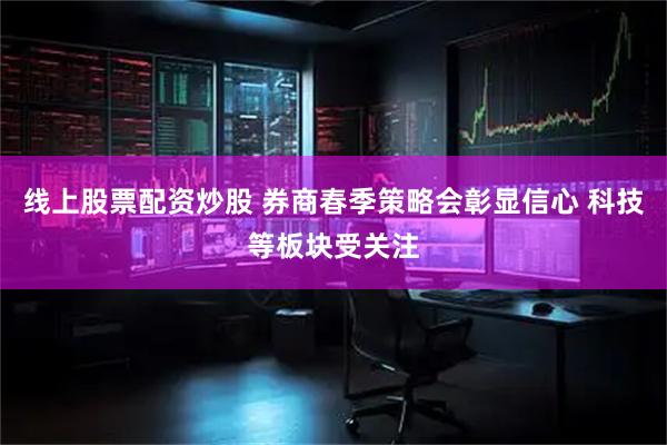 线上股票配资炒股 券商春季策略会彰显信心 科技等板块受关注