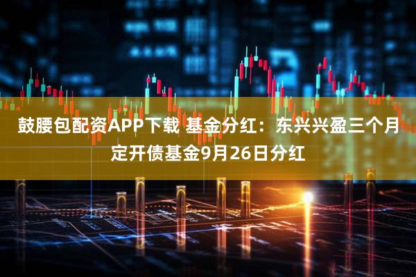 鼓腰包配资APP下载 基金分红：东兴兴盈三个月定开债基金9月26日分红