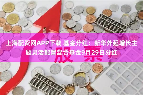 上海配资网APP下载 基金分红：新华外延增长主题灵活配置混合基金9月29日分红