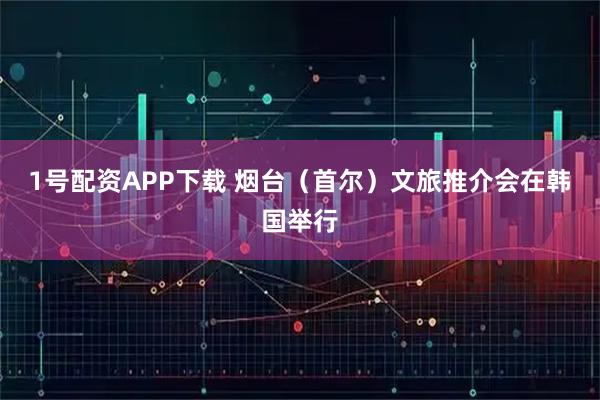 1号配资APP下载 烟台（首尔）文旅推介会在韩国举行