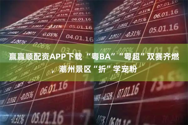 赢赢顺配资APP下载 “粤BA”“粤超”双赛齐燃，潮州景区“折”学宠粉