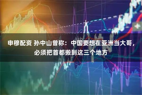 申穆配资 孙中山曾称：中国要想在亚洲当大哥，必须把首都搬到这三个地方