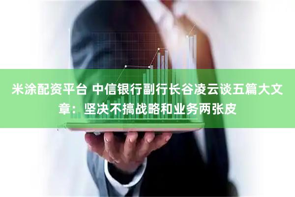 米涂配资平台 中信银行副行长谷凌云谈五篇大文章：坚决不搞战略和业务两张皮