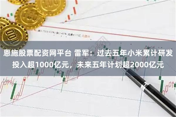 恩施股票配资网平台 雷军：过去五年小米累计研发投入超1000亿元，未来五年计划超2000亿元