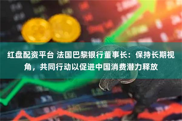 红盘配资平台 法国巴黎银行董事长：保持长期视角，共同行动以促进中国消费潜力释放