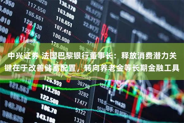 中兴证券 法国巴黎银行董事长：释放消费潜力关键在于改善储蓄配置，转向养老金等长期金融工具