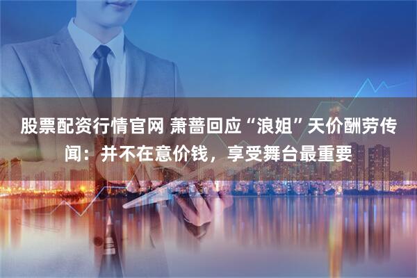 股票配资行情官网 萧蔷回应“浪姐”天价酬劳传闻：并不在意价钱，享受舞台最重要