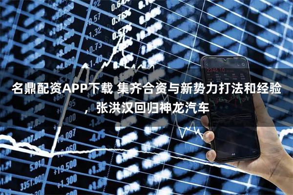 名鼎配资APP下载 集齐合资与新势力打法和经验，张洪汉回归神龙汽车