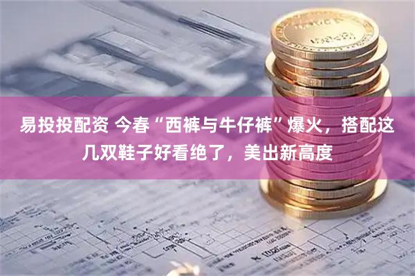 易投投配资 今春“西裤与牛仔裤”爆火，搭配这几双鞋子好看绝了，美出新高度