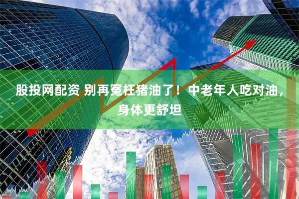 股投网配资 别再冤枉猪油了！中老年人吃对油，身体更舒坦