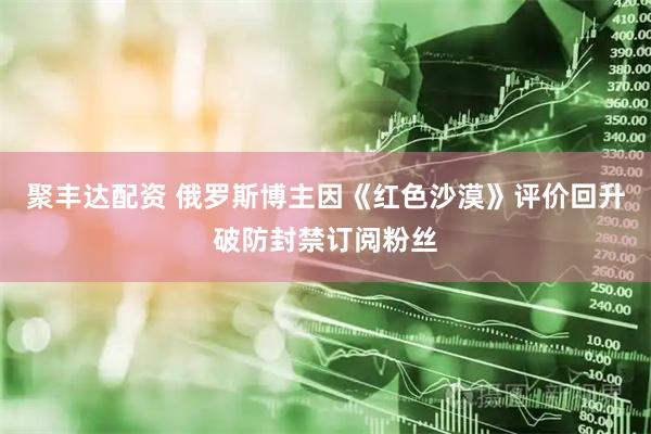 聚丰达配资 俄罗斯博主因《红色沙漠》评价回升破防封禁订阅粉丝