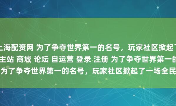 上海配资网 为了争夺世界第一的名号，玩家社区掀起了一场全民战争\＂/> 主站 商城 论坛 自运营 登录 注册 为了争夺世界第一的名号，玩家社区掀起了一场全民战争 Ma...