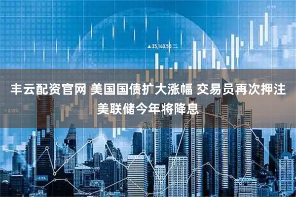 丰云配资官网 美国国债扩大涨幅 交易员再次押注美联储今年将降息