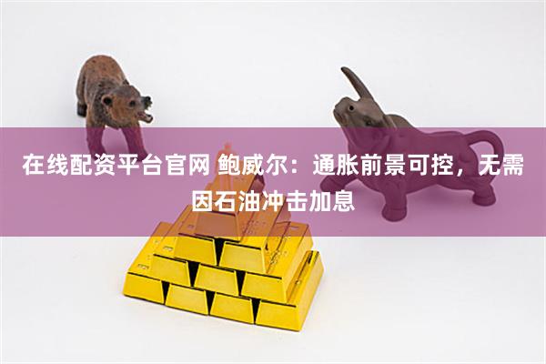 在线配资平台官网 鲍威尔：通胀前景可控，无需因石油冲击加息