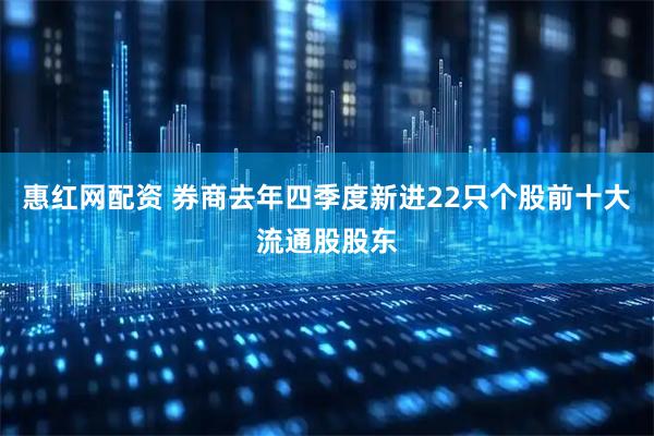 惠红网配资 券商去年四季度新进22只个股前十大流通股股东
