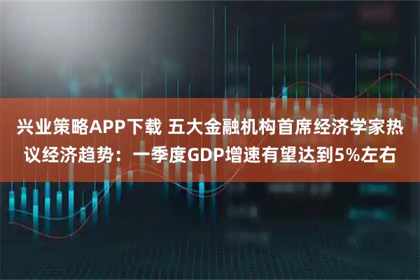 兴业策略APP下载 五大金融机构首席经济学家热议经济趋势：一季度GDP增速有望达到5%左右
