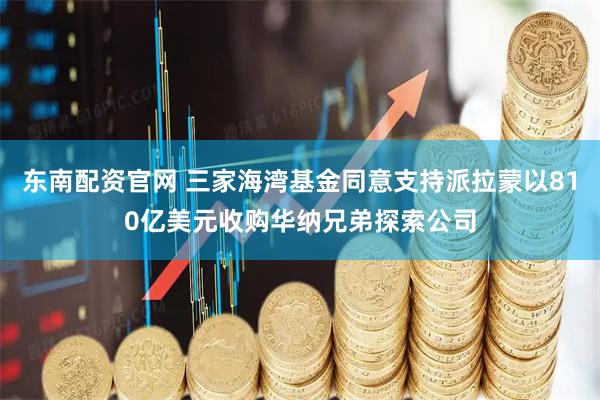 东南配资官网 三家海湾基金同意支持派拉蒙以810亿美元收购华纳兄弟探索公司