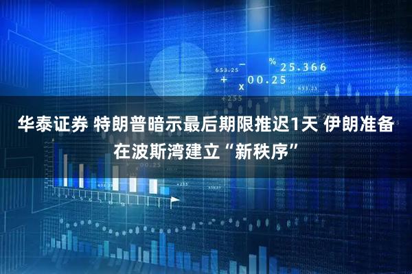 华泰证券 特朗普暗示最后期限推迟1天 伊朗准备在波斯湾建立“新秩序”