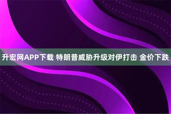 升宏网APP下载 特朗普威胁升级对伊打击 金价下跌