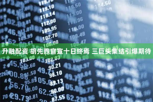 升融配资 胡先煦官宣十日终焉 三巨头集结引爆期待