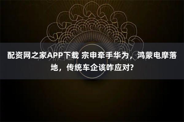 配资网之家APP下载 宗申牵手华为，鸿蒙电摩落地，传统车企该咋应对?