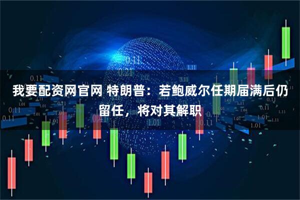 我要配资网官网 特朗普：若鲍威尔任期届满后仍留任，将对其解职