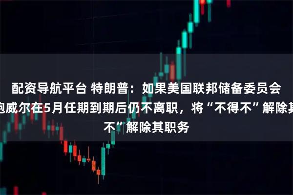 配资导航平台 特朗普：如果美国联邦储备委员会主席鲍威尔在5月任期到期后仍不离职，将“不得不”解除其职务