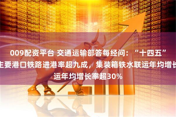 009配资平台 交通运输部答每经问：“十四五”长江干线主要港口铁路进港率超九成，集装箱铁水联运年均增长率超30%