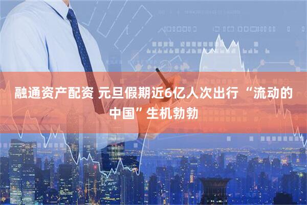 融通资产配资 元旦假期近6亿人次出行 “流动的中国”生机勃勃