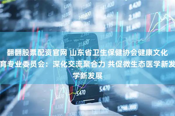 翻翻股票配资官网 山东省卫生保健协会健康文化教育专业委员会：深化交流聚合力 共促微生态医学新发展