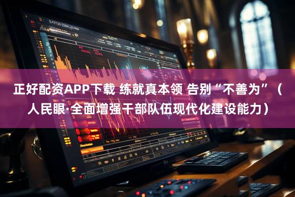 正好配资APP下载 练就真本领 告别“不善为”（人民眼·全面增强干部队伍现代化建设能力）
