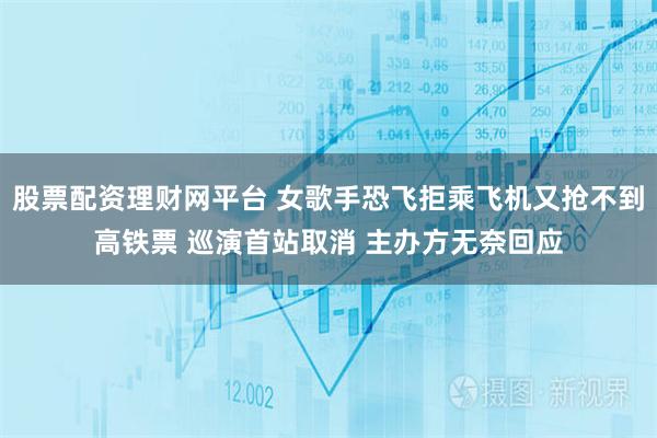 股票配资理财网平台 女歌手恐飞拒乘飞机又抢不到高铁票 巡演首站取消 主办方无奈回应