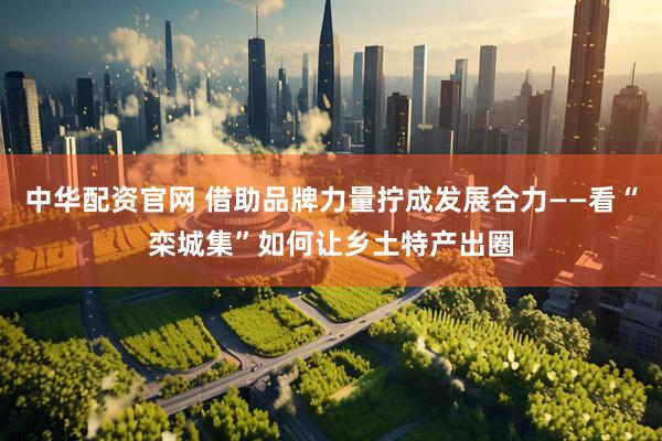 中华配资官网 借助品牌力量拧成发展合力——看“栾城集”如何让乡土特产出圈