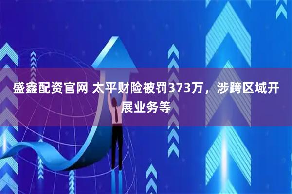 盛鑫配资官网 太平财险被罚373万，涉跨区域开展业务等