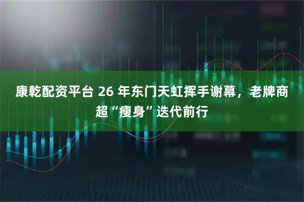 康乾配资平台 26 年东门天虹挥手谢幕,老牌商超“瘦身”迭代前行