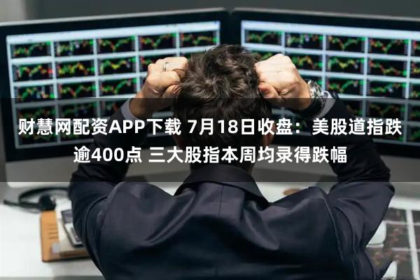 财慧网配资APP下载 7月18日收盘:美股道指跌逾400点 三大股指本周均录得跌幅