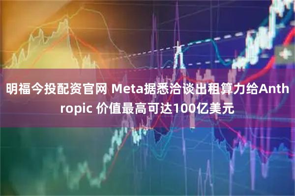 明福今投配资官网 Meta据悉洽谈出租算力给Anthropic 价值最高可达100亿美元