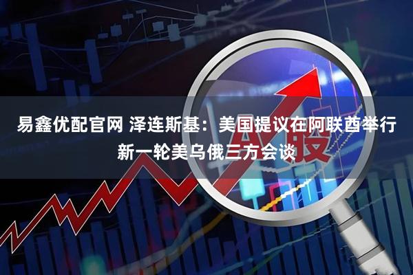 易鑫优配官网 泽连斯基：美国提议在阿联酋举行新一轮美乌俄三方会谈