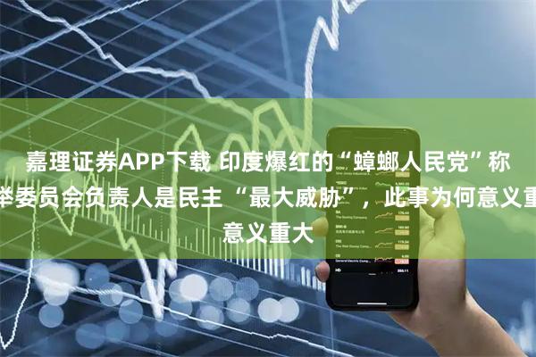 嘉理证券APP下载 印度爆红的“蟑螂人民党”称选举委员会负责人是民主 “最大威胁”，此事为何意义重大