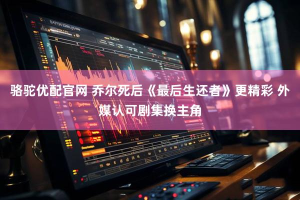 骆驼优配官网 乔尔死后《最后生还者》更精彩 外媒认可剧集换主角