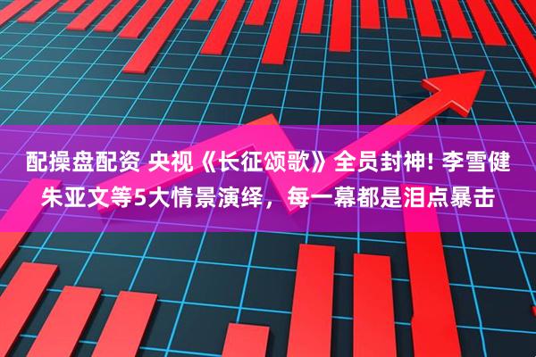 配操盘配资 央视《长征颂歌》全员封神! 李雪健朱亚文等5大情景演绎，每一幕都是泪点暴击