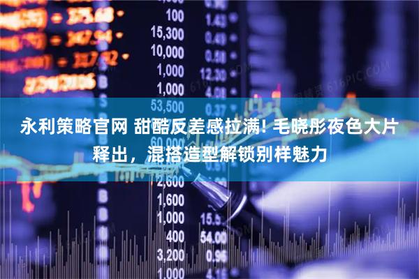 永利策略官网 甜酷反差感拉满! 毛晓彤夜色大片释出，混搭造型解锁别样魅力
